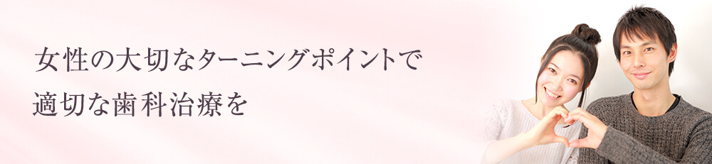 女性の大切なターニングポイントで 適切な歯科治療を